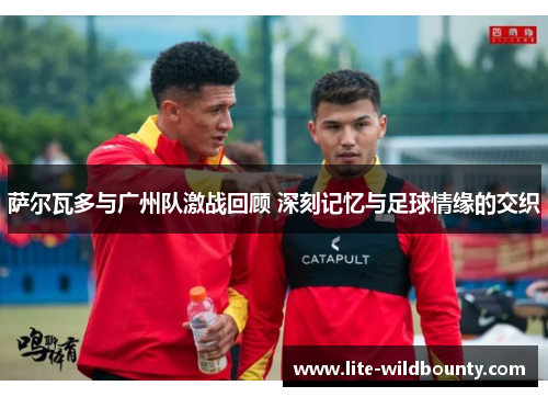 萨尔瓦多与广州队激战回顾 深刻记忆与足球情缘的交织